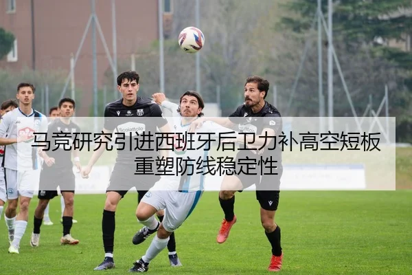 马竞研究引进西班牙后卫力补高空短板重塑防线稳定性